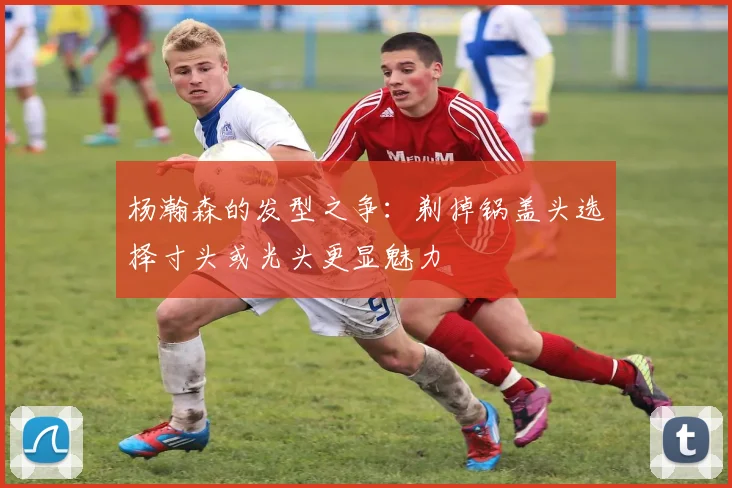 杨瀚森的发型之争：剃掉锅盖头选择寸头或光头更显魅力