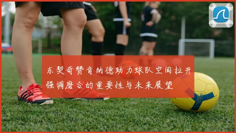 东契奇赞肯纳德助力球队空间拉开强调磨合的重要性与未来展望