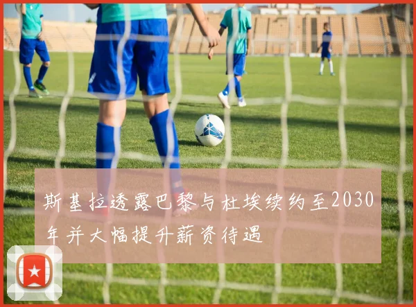 斯基拉透露巴黎与杜埃续约至2030年并大幅提升薪资待遇