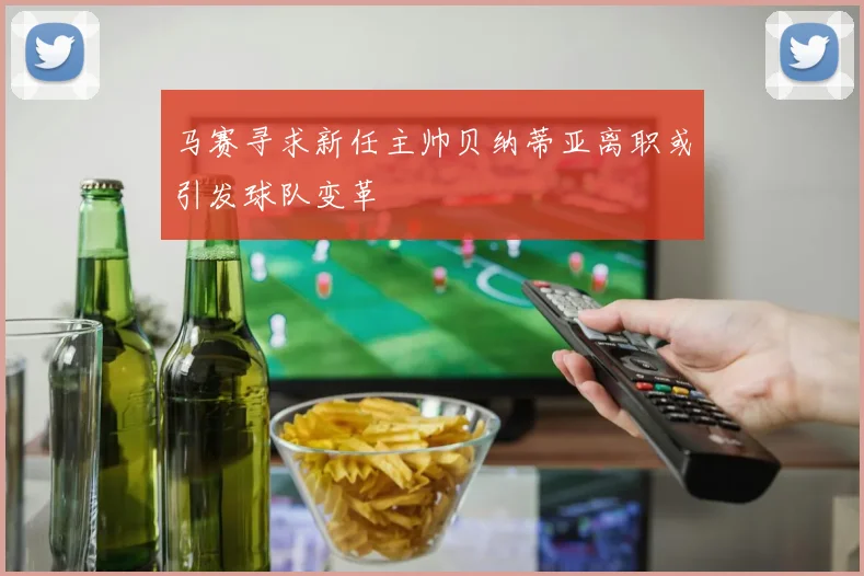 马赛寻求新任主帅贝纳蒂亚离职或引发球队变革