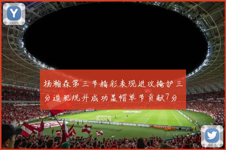 杨瀚森第三节精彩表现进攻掩护三分造犯规并成功盖帽单节贡献7分