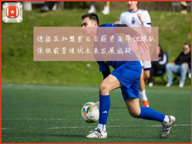 德赫亚加盟紫百合薪资高昂但球队保级前景堪忧未来发展成疑