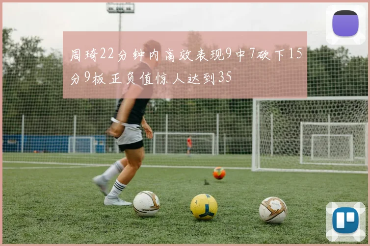 周琦22分钟内高效表现9中7砍下15分9板正负值惊人达到35