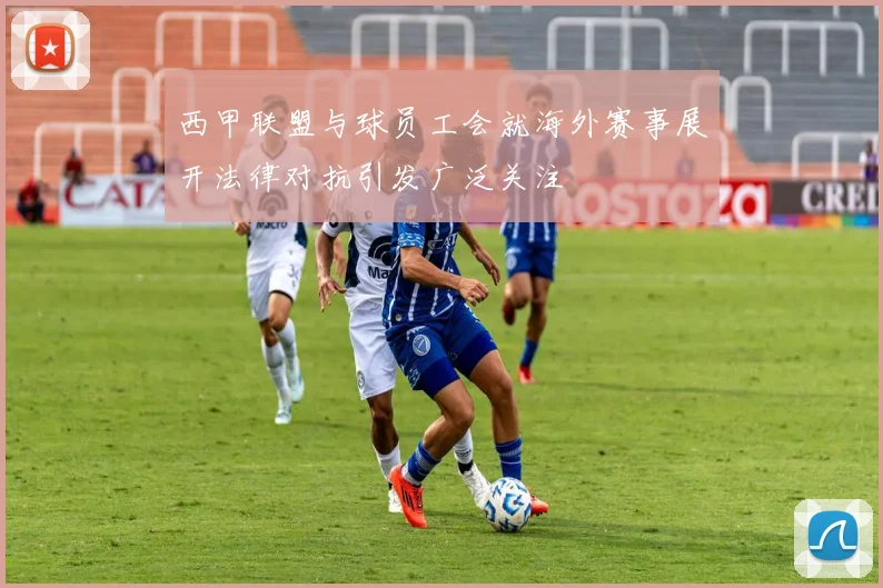 西甲联盟与球员工会就海外赛事展开法律对抗引发广泛关注