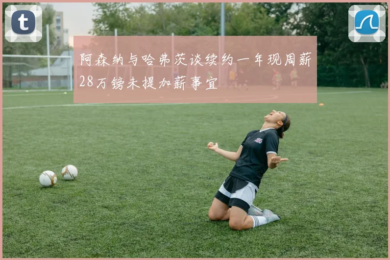 阿森纳与哈弗茨谈续约一年现周薪28万镑未提加薪事宜