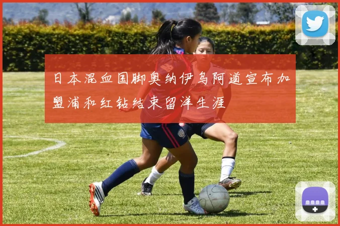 日本混血国脚奥纳伊乌阿道宣布加盟浦和红钻结束留洋生涯