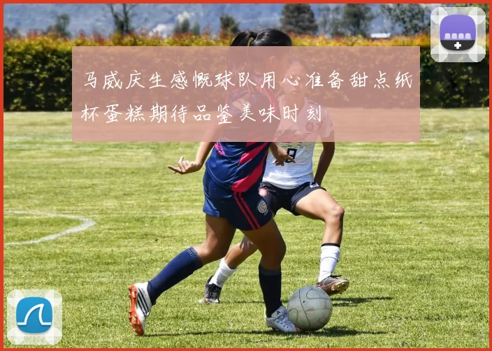马威庆生感慨球队用心准备甜点纸杯蛋糕期待品鉴美味时刻