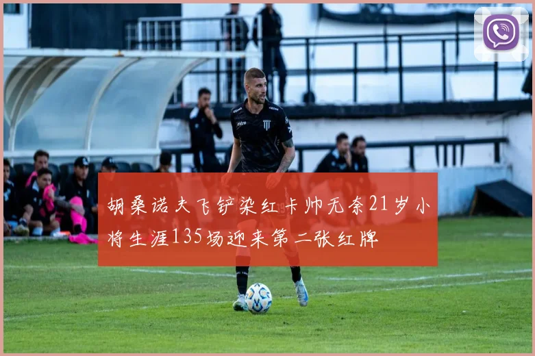 胡桑诺夫飞铲染红卡帅无奈21岁小将生涯135场迎来第二张红牌