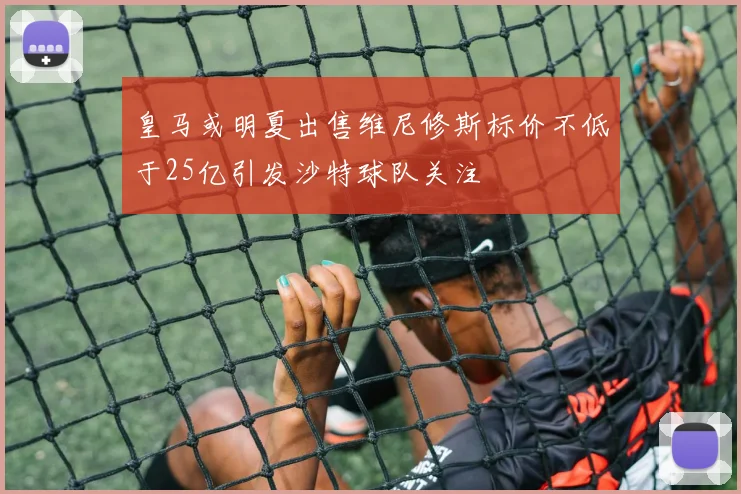 皇马或明夏出售维尼修斯标价不低于25亿引发沙特球队关注