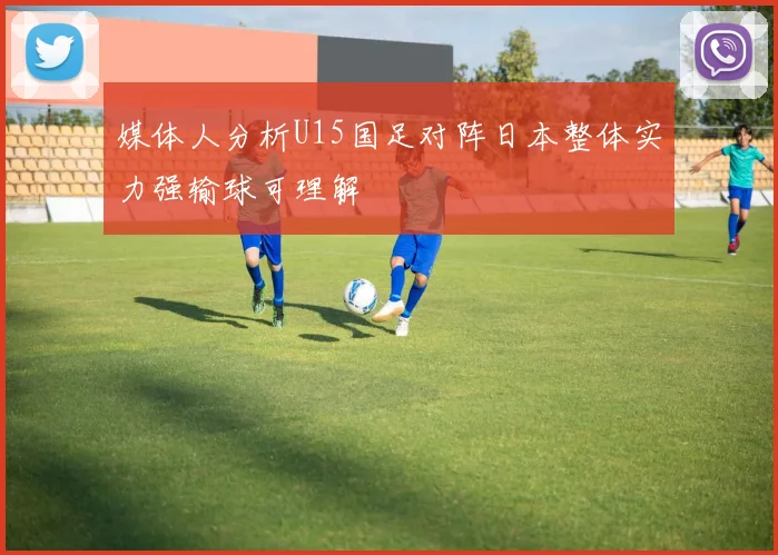 媒体人分析U15国足对阵日本整体实力强输球可理解