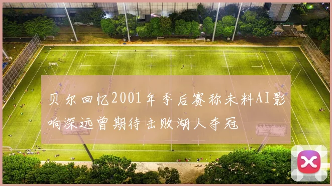 贝尔回忆2001年季后赛称未料AI影响深远曾期待击败湖人夺冠
