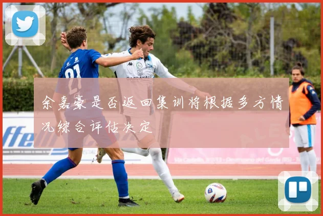 余嘉豪是否返回集训将根据多方情况综合评估决定