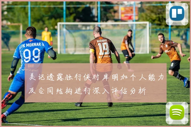 美记透露独行侠对库明加个人能力及合同结构进行深入评估分析