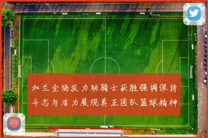 加兰全场发力助骑士获胜强调保持斗志与活力展现真正团队篮球精神