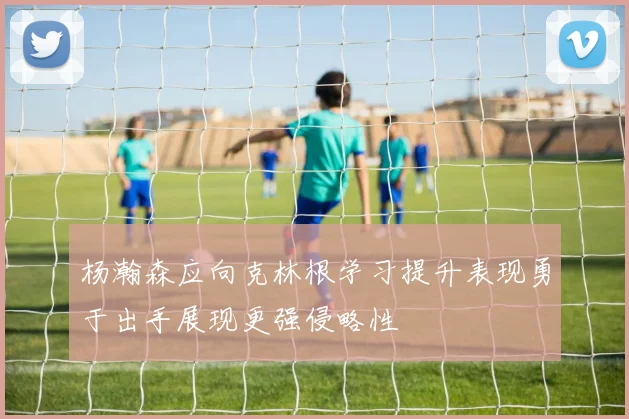 杨瀚森应向克林根学习提升表现勇于出手展现更强侵略性